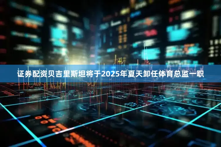 证券配资贝吉里斯坦将于2025年夏天卸任体育总监一职