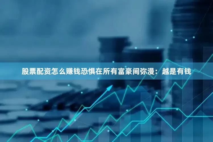 股票配资怎么赚钱恐惧在所有富豪间弥漫：越是有钱