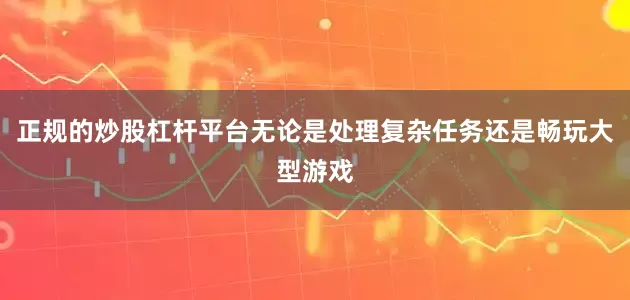 正规的炒股杠杆平台无论是处理复杂任务还是畅玩大型游戏